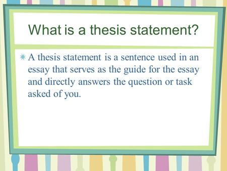 What is a thesis statement? A thesis statement is a sentence used in an essay that serves as the guide for the essay and directly answers the question.