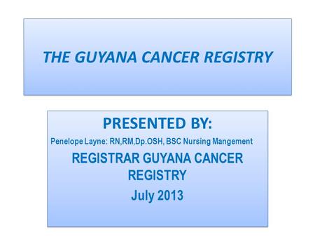 THE GUYANA CANCER REGISTRY PRESENTED BY: Penelope Layne: RN,RM,Dp.OSH, BSC Nursing Mangement REGISTRAR GUYANA CANCER REGISTRY July 2013 PRESENTED BY: Penelope.