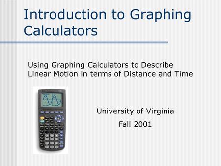 Introduction to Graphing Calculators Using Graphing Calculators to Describe Linear Motion in terms of Distance and Time University of Virginia Fall 2001.