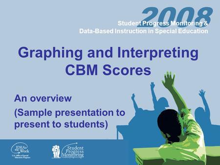 Graphing and Interpreting CBM Scores An overview (Sample presentation to present to students) 2008 Student Progress Monitoring & Data-Based Instruction.