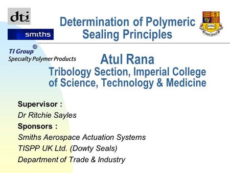 Determination of Polymeric Sealing Principles Atul Rana Tribology Section, Imperial College of Science, Technology & Medicine Supervisor : Dr Ritchie Sayles.