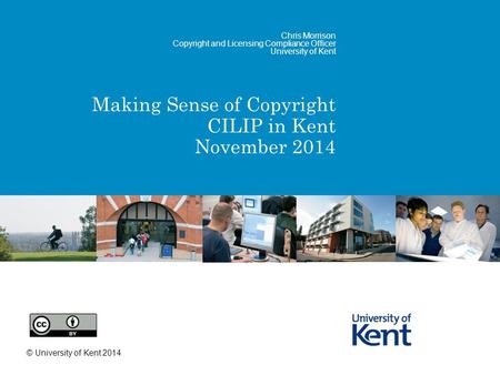 Making Sense of Copyright CILIP in Kent November 2014 Chris Morrison Copyright and Licensing Compliance Officer University of Kent © University of Kent.