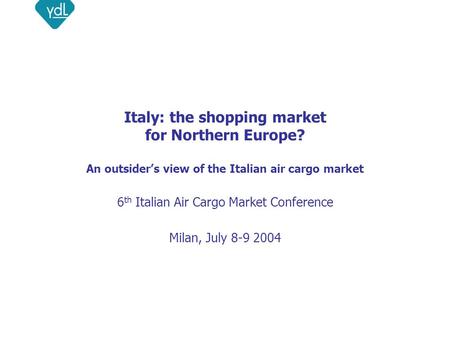 Italy: the shopping market for Northern Europe? An outsider’s view of the Italian air cargo market 6 th Italian Air Cargo Market Conference Milan, July.