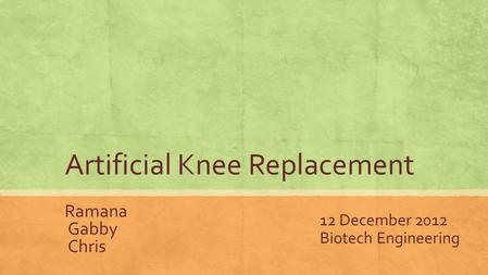 Artificial Knee Replacement Ramana Gabby Chris 12 December 2012 Biotech Engineering.