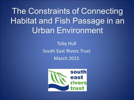 Toby Hull South East Rivers Trust March 2015 The Constraints of Connecting Habitat and Fish Passage in an Urban Environment.