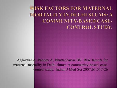 Aggarwal A, Pandey A, Bhattacharya BN. Risk factors for maternal mortality in Delhi slums: A community-based case- control study. Indian J Med Sci 2007;61:517-26.