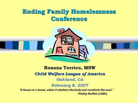 Ending Family Homelessness Conference Roxana Torrico, MSW Child Welfare League of America Oakland, CA February 8, 2007 “A house is a home, when it shelters.