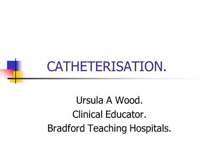 CATHETERISATION. Ursula A Wood. Clinical Educator. Bradford Teaching Hospitals.