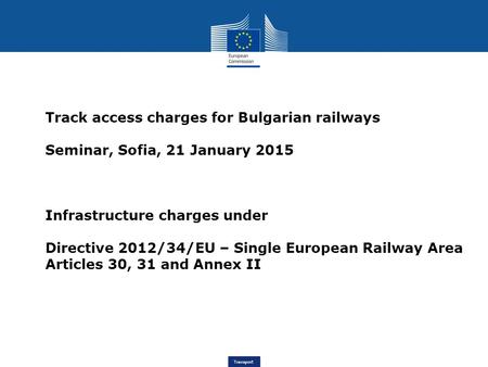 Transport Track access charges for Bulgarian railways Seminar, Sofia, 21 January 2015 Infrastructure charges under Directive 2012/34/EU – Single European.
