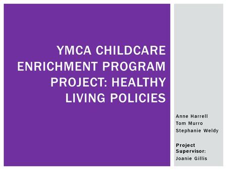 Anne Harrell Tom Murro Stephanie Weldy Project Supervisor: Joanie Gillis YMCA CHILDCARE ENRICHMENT PROGRAM PROJECT: HEALTHY LIVING POLICIES.
