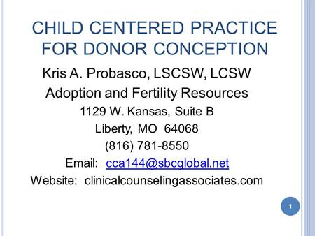 1 CHILD CENTERED PRACTICE FOR DONOR CONCEPTION Kris A. Probasco, LSCSW, LCSW Adoption and Fertility Resources 1129 W. Kansas, Suite B Liberty, MO 64068.