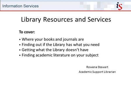 Library Resources and Services Rowena Stewart Academic Support Librarian To cover: Where your books and journals are Finding out if the Library has what.
