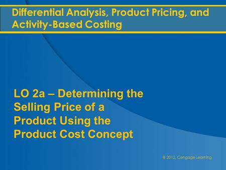 @ 2012, Cengage Learning Differential Analysis, Product Pricing, and Activity-Based Costing LO 2a – Determining the Selling Price of a Product Using the.