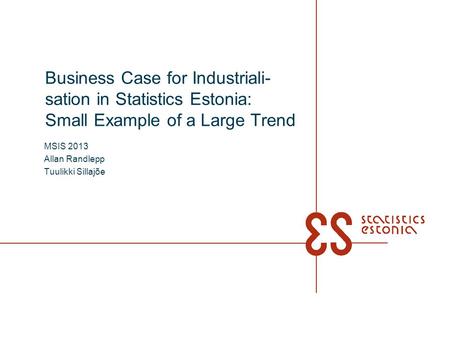 Business Case for Industriali- sation in Statistics Estonia: Small Example of a Large Trend MSIS 2013 Allan Randlepp Tuulikki Sillajõe.