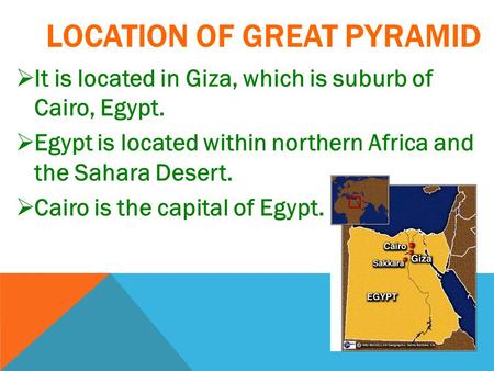 LOCATION OF GREAT PYRAMID  It is located in Giza, which is suburb of Cairo, Egypt.  Egypt is located within northern Africa and the Sahara Desert. 