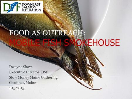 FOOD AS OUTREACH: MOBILE FISH SMOKEHOUSE Dwayne Shaw Executive Director, DSF Slow Money Maine Gathering Gardiner, Maine 1.15.2015.