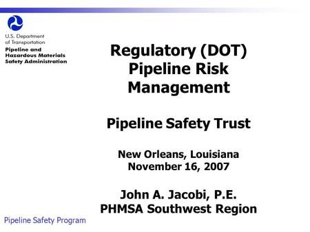 Pipeline Safety Program Regulatory (DOT) Pipeline Risk Management Pipeline Safety Trust New Orleans, Louisiana November 16, 2007 John A. Jacobi, P.E. PHMSA.