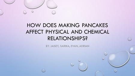 HOW DOES MAKING PANCAKES AFFECT PHYSICAL AND CHEMICAL RELATIONSHIPS? BY: JAISEY, SARIKA, EVAN, ADRIAN.