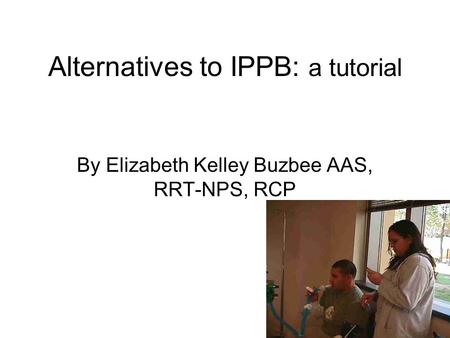 Alternatives to IPPB: a tutorial By Elizabeth Kelley Buzbee AAS, RRT-NPS, RCP.