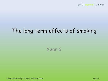 The long term effects of smoking Year 6 york | against | cancer Young and Healthy – Primary Teaching pack Year 6.