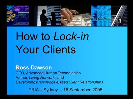 PRIA – Sydney – 16 September 2005 How to Lock-in Your Clients Ross Dawson CEO, Advanced Human Technologies Author, Living Networks and Developing Knowledge-Based.