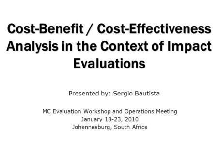 Cost-Benefit / Cost-Effectiveness Analysis in the Context of Impact Evaluations MC Evaluation Workshop and Operations Meeting January 18-23, 2010 Johannesburg,