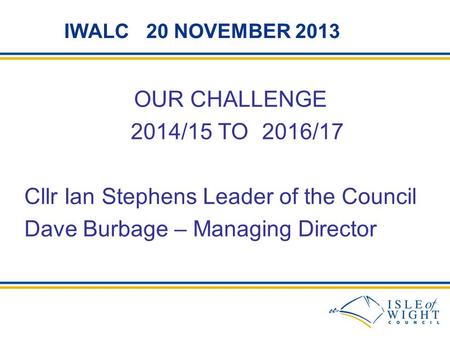 IWALC 20 NOVEMBER 2013 OUR CHALLENGE 2014/15 TO 2016/17 Cllr Ian Stephens Leader of the Council Dave Burbage – Managing Director.