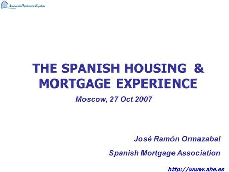 THE SPANISH HOUSING & MORTGAGE EXPERIENCE José Ramón Ormazabal Spanish Mortgage Association Moscow, 27 Oct 2007.