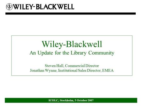ICOLC, Stockholm, 3 October 2007 Wiley-Blackwell An Update for the Library Community Steven Hall, Commercial Director Jonathan Wynne, Institutional Sales.