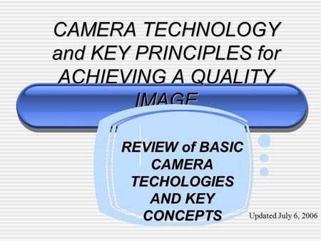 CAMERA TECHNOLOGY and KEY PRINCIPLES for ACHIEVING A QUALITY IMAGE REVIEW of BASIC CAMERA TECHOLOGIES AND KEY CONCEPTS Updated July 6, 2006.