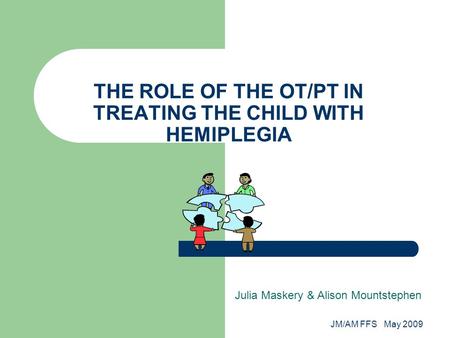 JM/AM FFS May 2009 THE ROLE OF THE OT/PT IN TREATING THE CHILD WITH HEMIPLEGIA Julia Maskery & Alison Mountstephen.