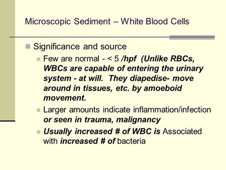 Microscopic Sediment – White Blood Cells Significance and source Few are normal - < 5 /hpf (Unlike RBCs, WBCs are capable of entering the urinary system.