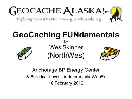 GeoCaching FUNdamentals by Wes Skinner (NorthWes) Anchorage BP Energy Center & Broadcast over the Internet via WebEx 16 February 2012.