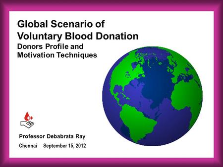 Professor Debabrata Ray September 15, 2012Chennai Global Scenario of Voluntary Blood Donation Donors Profile and Motivation Techniques.