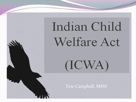 Evie Campbell, MSW Objectives: Understanding the historical context of why ICWA, MIFPA and the Tribal State Agreement were recreated. Understand how.