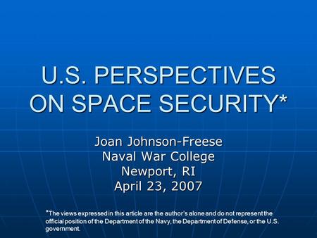 U.S. PERSPECTIVES ON SPACE SECURITY* Joan Johnson-Freese Naval War College Newport, RI April 23, 2007 * The views expressed in this article are the author’s.