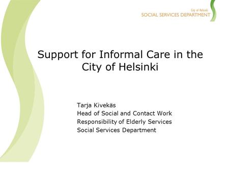 Support for Informal Care in the City of Helsinki Tarja Kivekäs Head of Social and Contact Work Responsibility of Elderly Services Social Services Department.