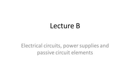 Lecture B Electrical circuits, power supplies and passive circuit elements.