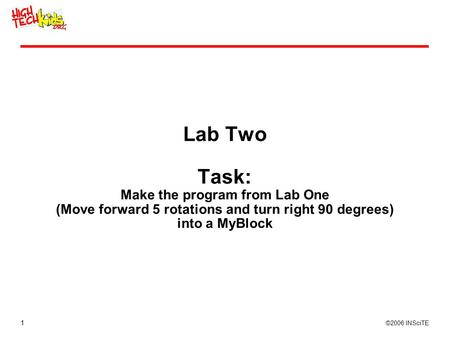 1 ©2006 INSciTE Lab Two Task: Make the program from Lab One (Move forward 5 rotations and turn right 90 degrees) into a MyBlock.