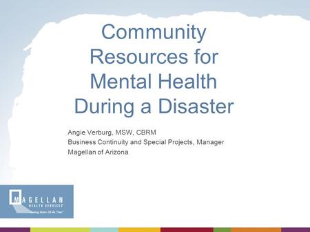 Community Resources for Mental Health During a Disaster Angie Verburg, MSW, CBRM Business Continuity and Special Projects, Manager Magellan of Arizona.