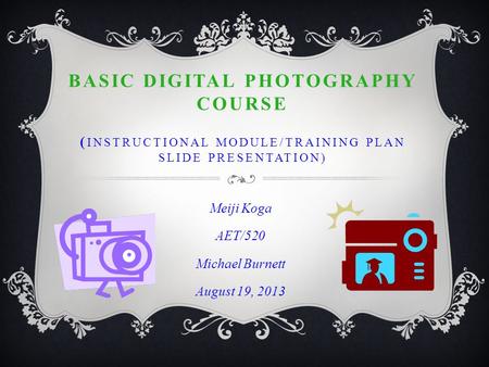 BASIC DIGITAL PHOTOGRAPHY COURSE ( INSTRUCTIONAL MODULE/TRAINING PLAN SLIDE PRESENTATION) Meiji Koga AET/520 Michael Burnett August 19, 2013.
