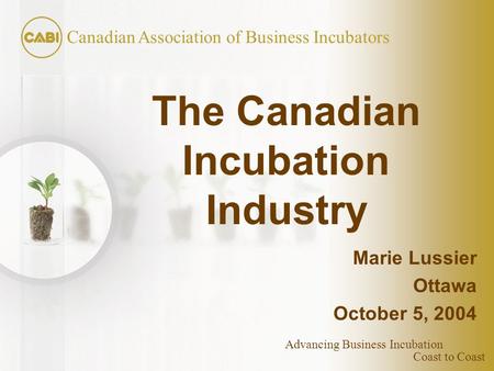 Coast to Coast Canadian Association of Business Incubators Advancing Business Incubation The Canadian Incubation Industry Marie Lussier Ottawa October.