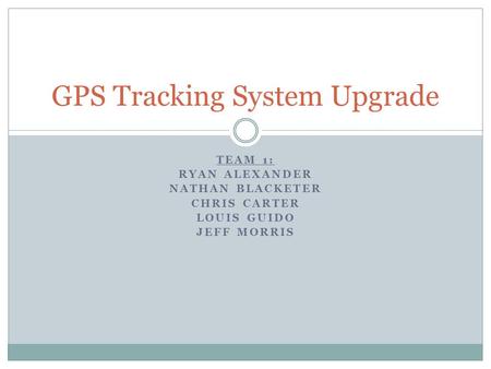 TEAM 1: RYAN ALEXANDER NATHAN BLACKETER CHRIS CARTER LOUIS GUIDO JEFF MORRIS GPS Tracking System Upgrade.