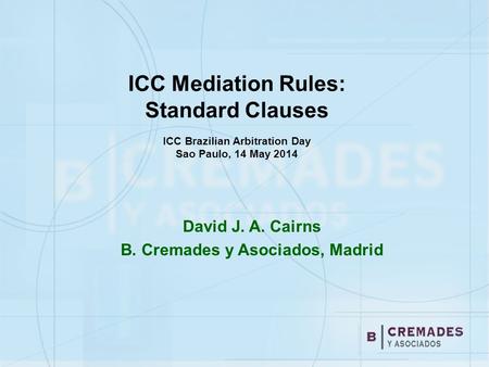 ICC Mediation Rules: Standard Clauses ICC Brazilian Arbitration Day Sao Paulo, 14 May 2014 David J. A. Cairns B. Cremades y Asociados, Madrid.