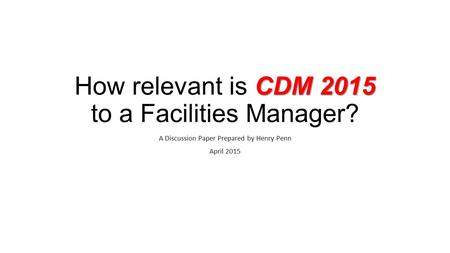 CDM 2015 How relevant is CDM 2015 to a Facilities Manager? A Discussion Paper Prepared by Henry Penn April 2015.