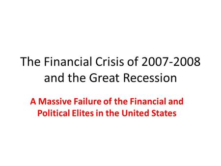 The Financial Crisis of 2007-2008 and the Great Recession A Massive Failure of the Financial and Political Elites in the United States.