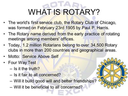 WHAT IS ROTARY? The world's first service club, the Rotary Club of Chicago, was formed on February 23rd 1905 by Paul P. Harris. The Rotary name derived.