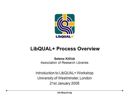 LibQUAL+ Process Overview Introduction to LibQUAL+ Workshop University of Westminster, London 21st January 2008 Selena Killick Association of Research.