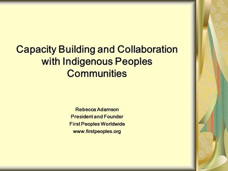 Capacity Building and Collaboration with Indigenous Peoples Communities Rebecca Adamson President and Founder First Peoples Worldwide www.firstpeoples.org.
