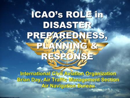 ICAO’s ROLE in DISASTER PREPAREDNESS, PLANNING & RESPONSE International Civil Aviation Organization Brian Day, Air Traffic Management Section Air Navigation.